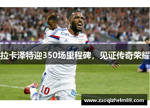 拉卡泽特迎350场里程碑,见证传奇荣耀 拉卡泽特迎350场里程碑,见证传奇荣耀